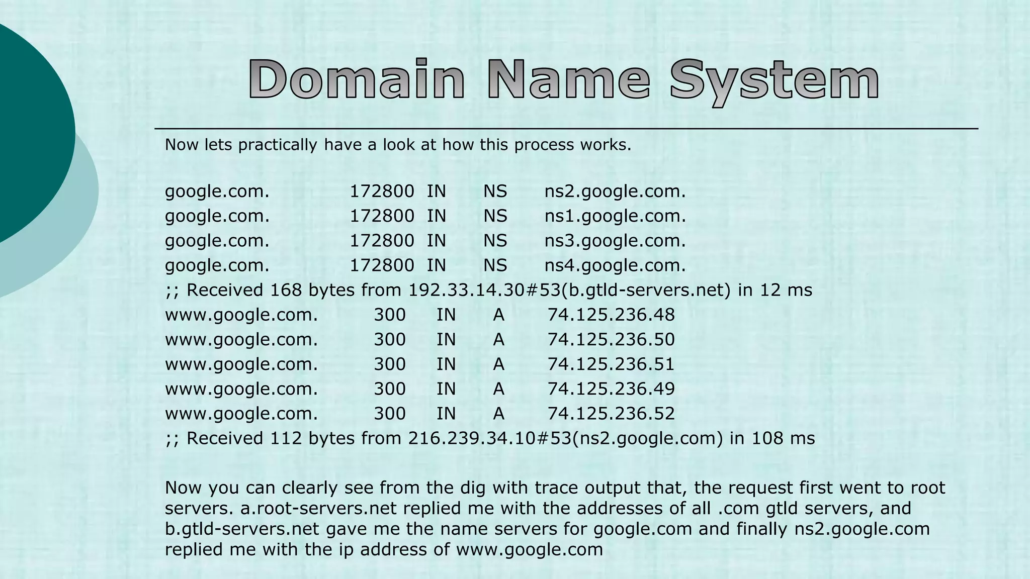 Now lets practically have a look at how this process works.
google.com. 172800 IN NS ns2.google.com.
google.com. 172800 IN NS ns1.google.com.
google.com. 172800 IN NS ns3.google.com.
google.com. 172800 IN NS ns4.google.com.
;; Received 168 bytes from 192.33.14.30#53(b.gtld-servers.net) in 12 ms
www.google.com. 300 IN A 74.125.236.48
www.google.com. 300 IN A 74.125.236.50
www.google.com. 300 IN A 74.125.236.51
www.google.com. 300 IN A 74.125.236.49
www.google.com. 300 IN A 74.125.236.52
;; Received 112 bytes from 216.239.34.10#53(ns2.google.com) in 108 ms
Now you can clearly see from the dig with trace output that, the request first went to root
servers. a.root-servers.net replied me with the addresses of all .com gtld servers, and
b.gtld-servers.net gave me the name servers for google.com and finally ns2.google.com
replied me with the ip address of www.google.com
 
