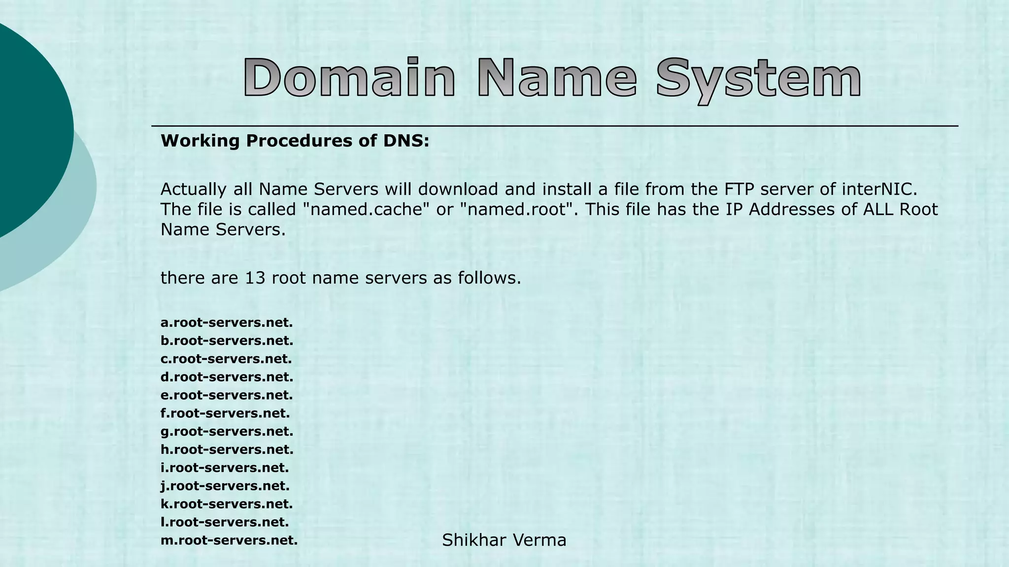 Working Procedures of DNS:
Actually all Name Servers will download and install a file from the FTP server of interNIC.
The file is called "named.cache" or "named.root". This file has the IP Addresses of ALL Root
Name Servers.
there are 13 root name servers as follows.
a.root-servers.net.
b.root-servers.net.
c.root-servers.net.
d.root-servers.net.
e.root-servers.net.
f.root-servers.net.
g.root-servers.net.
h.root-servers.net.
i.root-servers.net.
j.root-servers.net.
k.root-servers.net.
l.root-servers.net.
m.root-servers.net. Shikhar Verma
 