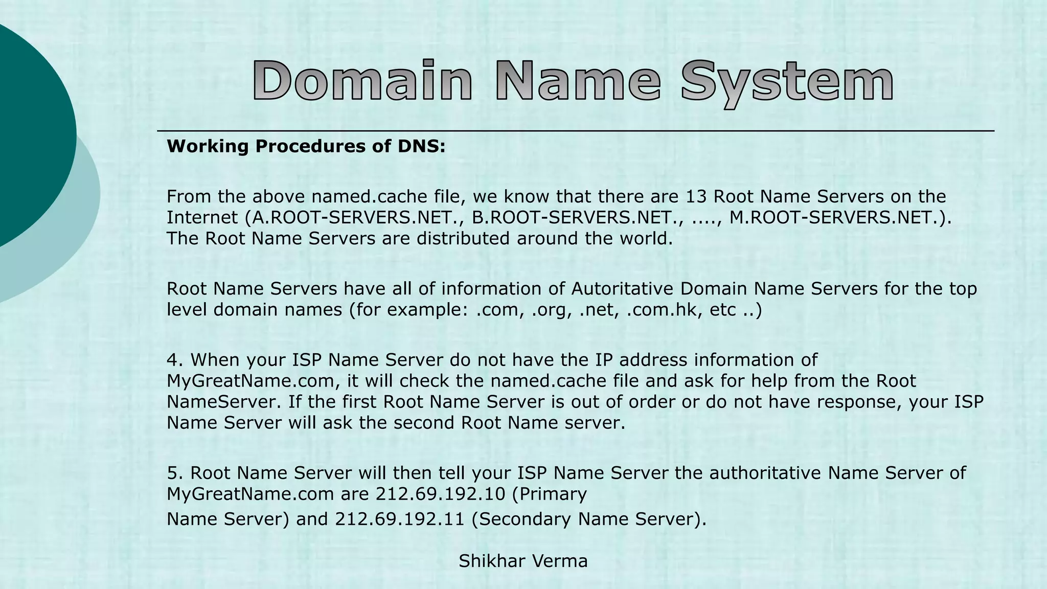 Working Procedures of DNS:
From the above named.cache file, we know that there are 13 Root Name Servers on the
Internet (A.ROOT-SERVERS.NET., B.ROOT-SERVERS.NET., ...., M.ROOT-SERVERS.NET.).
The Root Name Servers are distributed around the world.
Root Name Servers have all of information of Autoritative Domain Name Servers for the top
level domain names (for example: .com, .org, .net, .com.hk, etc ..)
4. When your ISP Name Server do not have the IP address information of
MyGreatName.com, it will check the named.cache file and ask for help from the Root
NameServer. If the first Root Name Server is out of order or do not have response, your ISP
Name Server will ask the second Root Name server.
5. Root Name Server will then tell your ISP Name Server the authoritative Name Server of
MyGreatName.com are 212.69.192.10 (Primary
Name Server) and 212.69.192.11 (Secondary Name Server).
Shikhar Verma
 