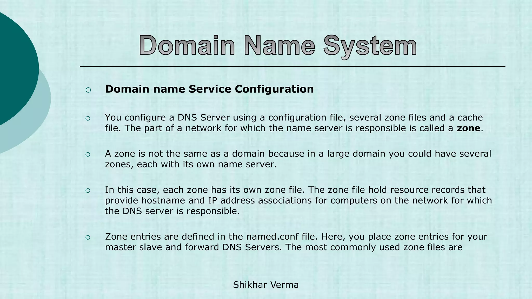  Domain name Service Configuration
 You configure a DNS Server using a configuration file, several zone files and a cache
file. The part of a network for which the name server is responsible is called a zone.
 A zone is not the same as a domain because in a large domain you could have several
zones, each with its own name server.
 In this case, each zone has its own zone file. The zone file hold resource records that
provide hostname and IP address associations for computers on the network for which
the DNS server is responsible.
 Zone entries are defined in the named.conf file. Here, you place zone entries for your
master slave and forward DNS Servers. The most commonly used zone files are
Shikhar Verma
 