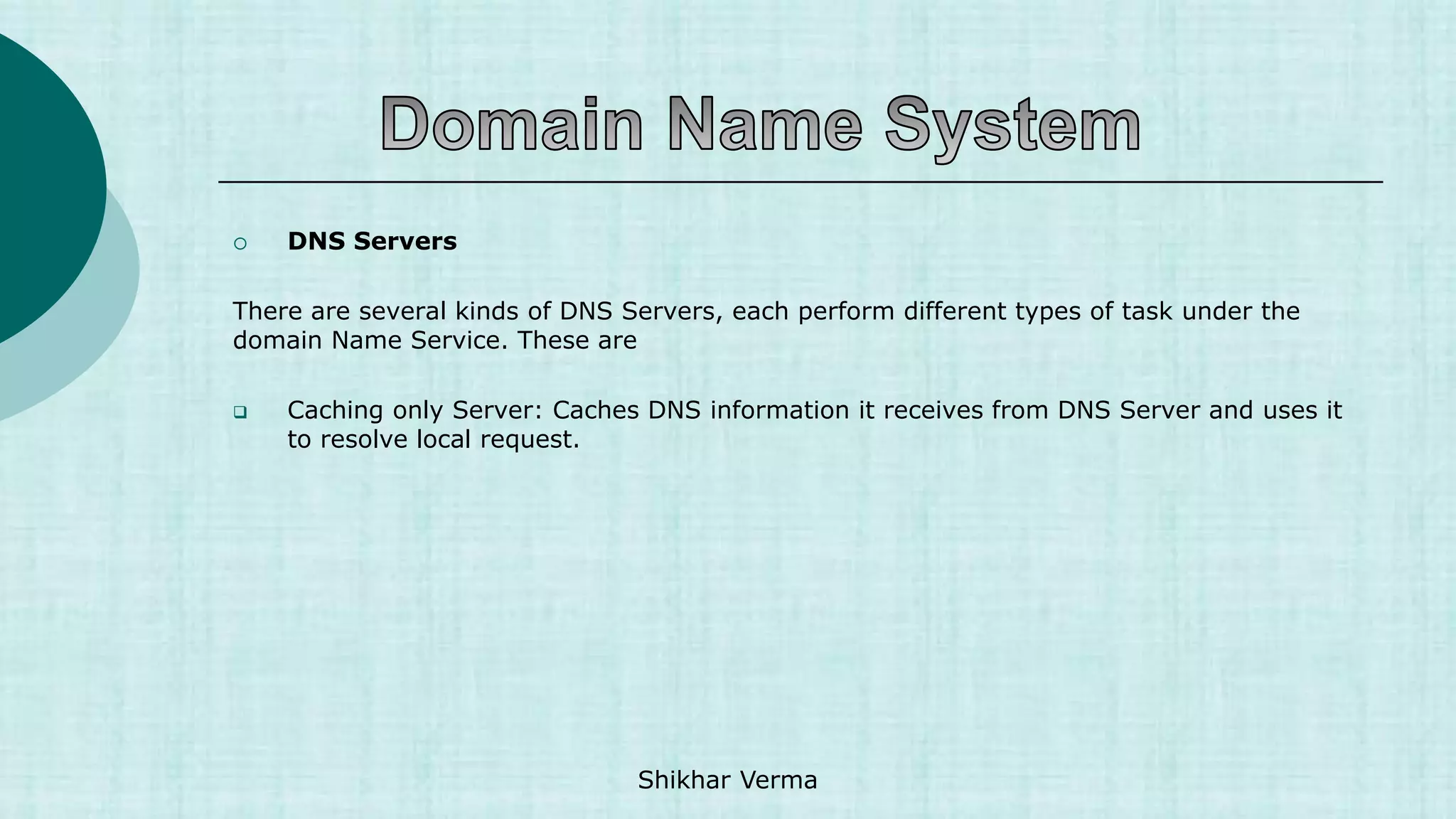  DNS Servers
There are several kinds of DNS Servers, each perform different types of task under the
domain Name Service. These are
 Caching only Server: Caches DNS information it receives from DNS Server and uses it
to resolve local request.
Shikhar Verma
 