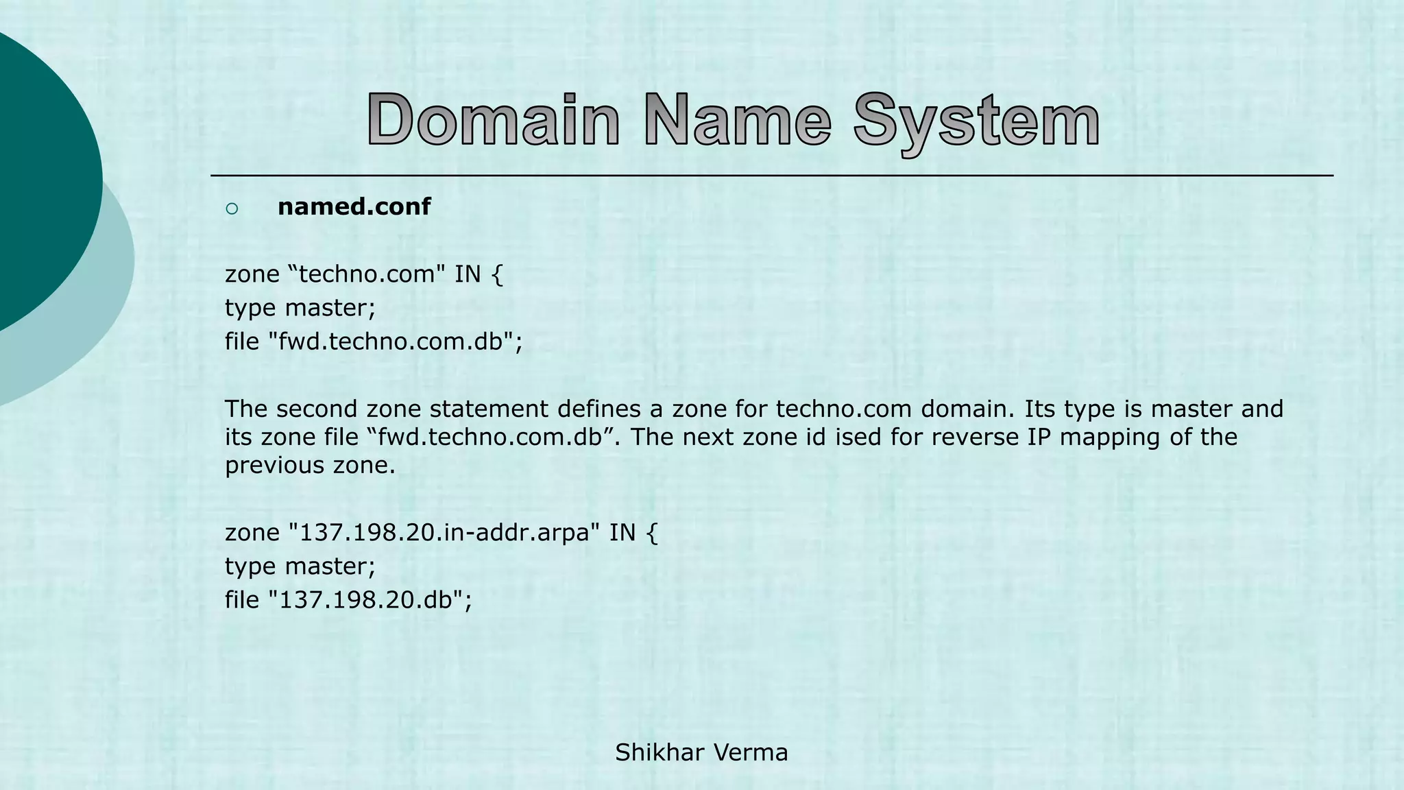  named.conf
zone “techno.com" IN {
type master;
file "fwd.techno.com.db";
The second zone statement defines a zone for techno.com domain. Its type is master and
its zone file “fwd.techno.com.db”. The next zone id ised for reverse IP mapping of the
previous zone.
zone "137.198.20.in-addr.arpa" IN {
type master;
file "137.198.20.db";
Shikhar Verma
 
