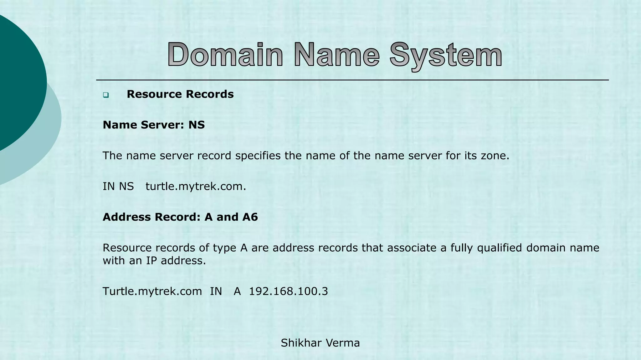  Resource Records
Name Server: NS
The name server record specifies the name of the name server for its zone.
IN NS turtle.mytrek.com.
Address Record: A and A6
Resource records of type A are address records that associate a fully qualified domain name
with an IP address.
Turtle.mytrek.com IN A 192.168.100.3
Shikhar Verma
 