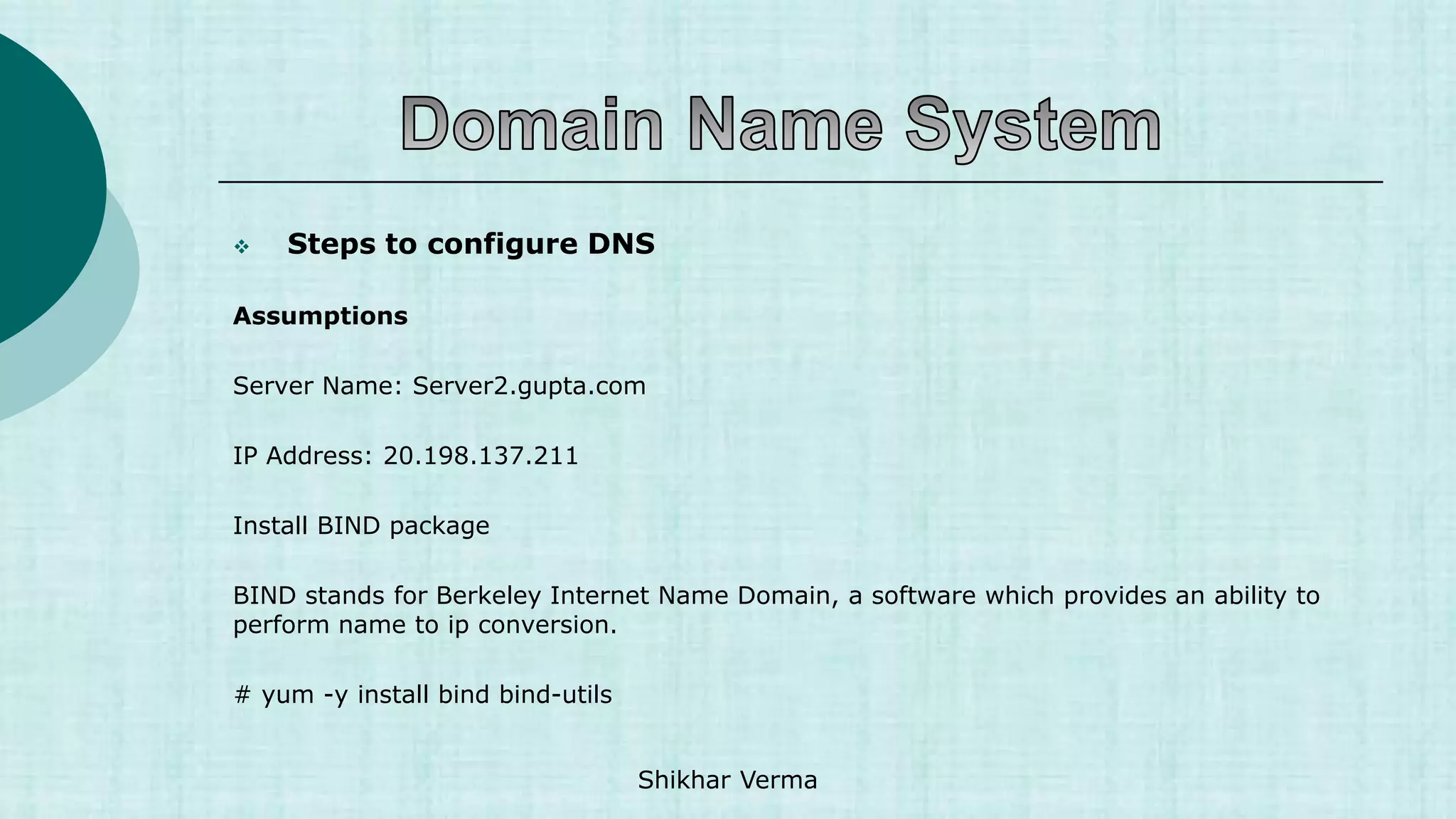  Steps to configure DNS
Assumptions
Server Name: Server2.gupta.com
IP Address: 20.198.137.211
Install BIND package
BIND stands for Berkeley Internet Name Domain, a software which provides an ability to
perform name to ip conversion.
# yum -y install bind bind-utils
Shikhar Verma
 