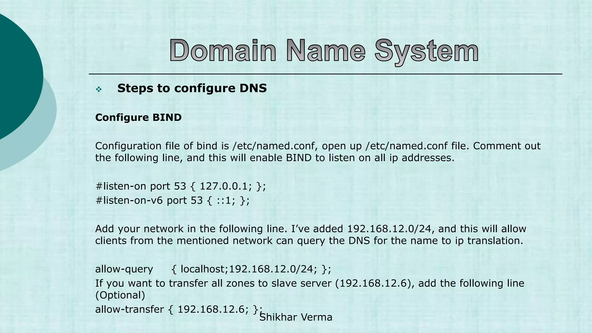  Steps to configure DNS
Configure BIND
Configuration file of bind is /etc/named.conf, open up /etc/named.conf file. Comment out
the following line, and this will enable BIND to listen on all ip addresses.
#listen-on port 53 { 127.0.0.1; };
#listen-on-v6 port 53 { ::1; };
Add your network in the following line. I’ve added 192.168.12.0/24, and this will allow
clients from the mentioned network can query the DNS for the name to ip translation.
allow-query { localhost;192.168.12.0/24; };
If you want to transfer all zones to slave server (192.168.12.6), add the following line
(Optional)
allow-transfer { 192.168.12.6; };
Shikhar Verma
 