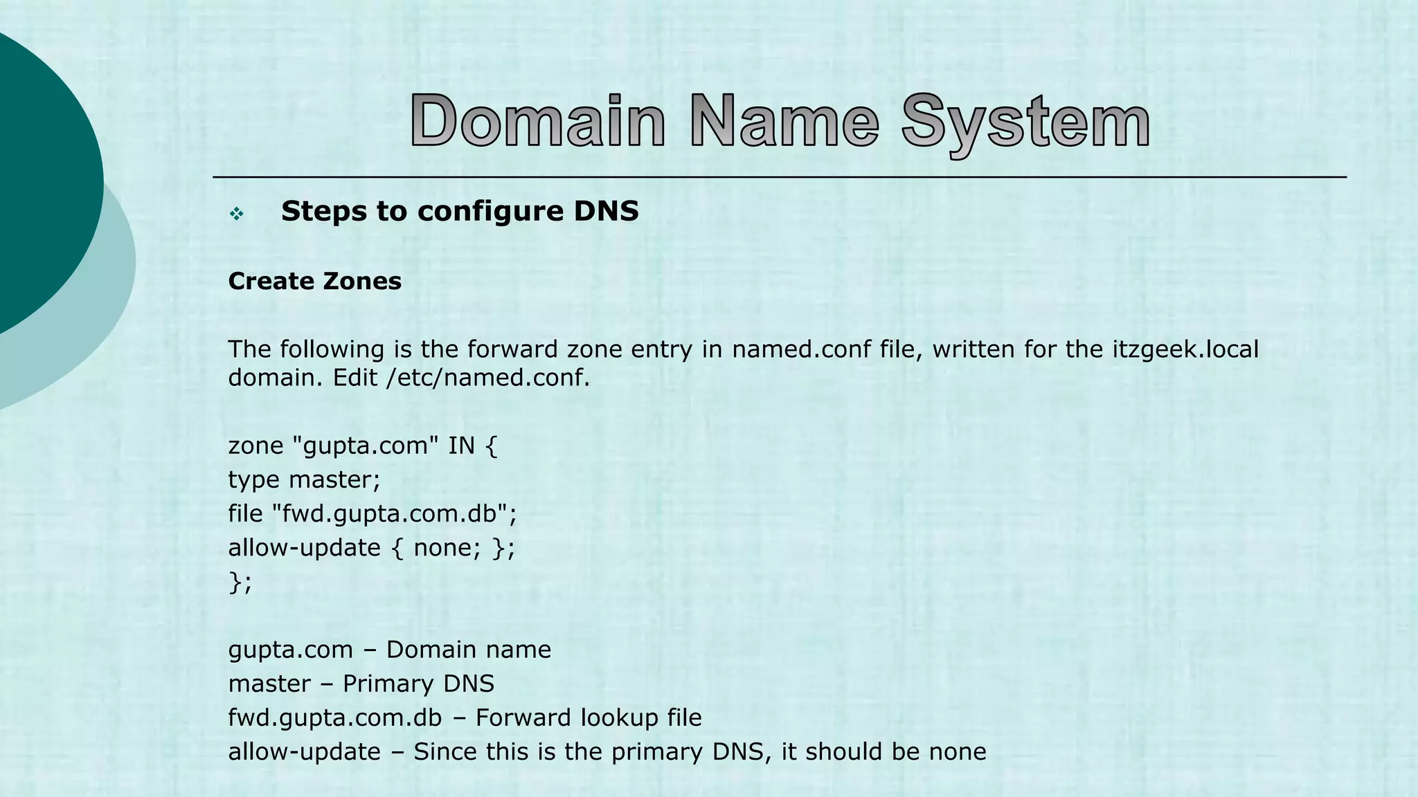  Steps to configure DNS
Create Zones
The following is the forward zone entry in named.conf file, written for the itzgeek.local
domain. Edit /etc/named.conf.
zone "gupta.com" IN {
type master;
file "fwd.gupta.com.db";
allow-update { none; };
};
gupta.com – Domain name
master – Primary DNS
fwd.gupta.com.db – Forward lookup file
allow-update – Since this is the primary DNS, it should be none
 