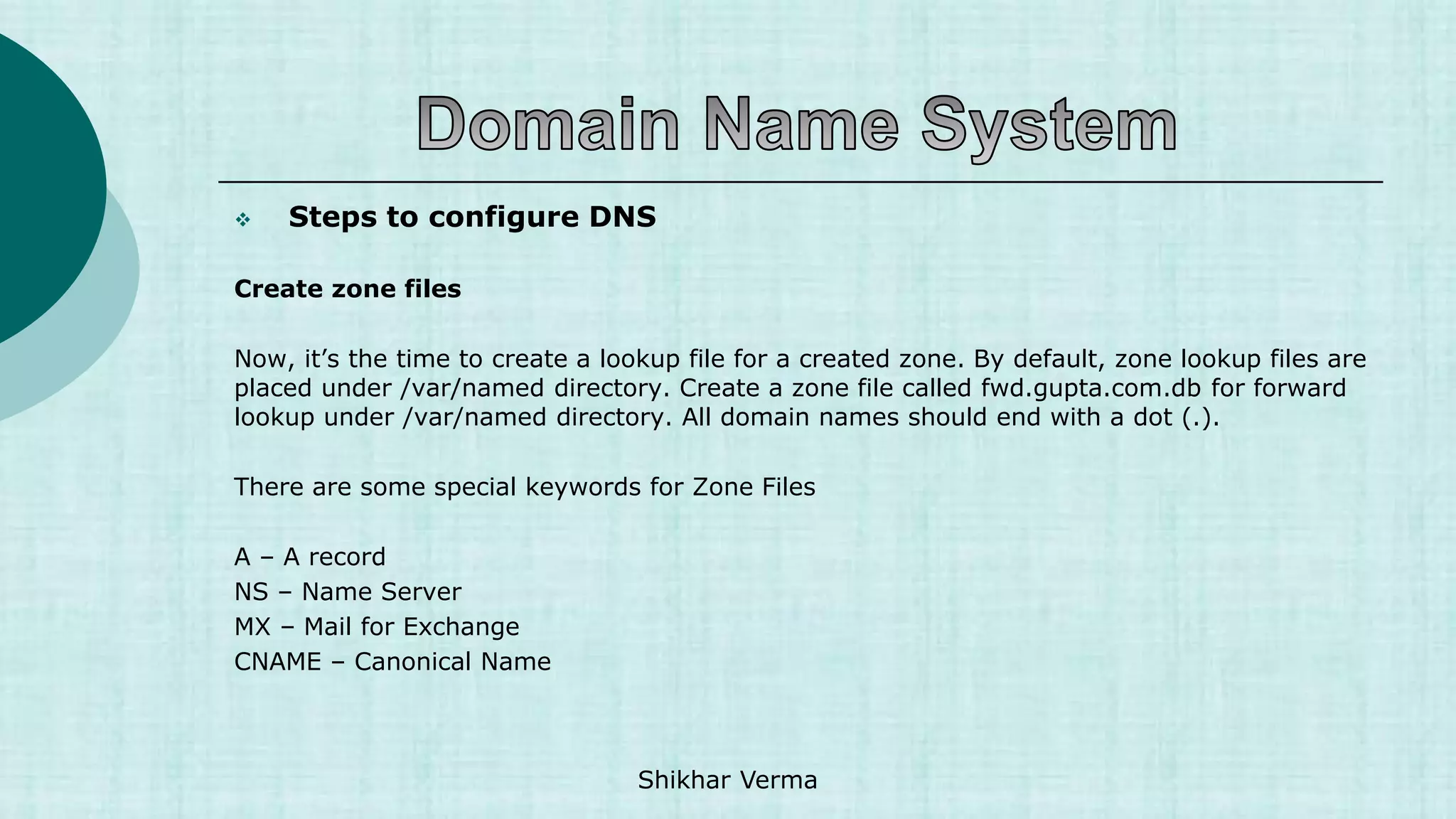 Steps to configure DNS
Create zone files
Now, it’s the time to create a lookup file for a created zone. By default, zone lookup files are
placed under /var/named directory. Create a zone file called fwd.gupta.com.db for forward
lookup under /var/named directory. All domain names should end with a dot (.).
There are some special keywords for Zone Files
A – A record
NS – Name Server
MX – Mail for Exchange
CNAME – Canonical Name
Shikhar Verma
 
