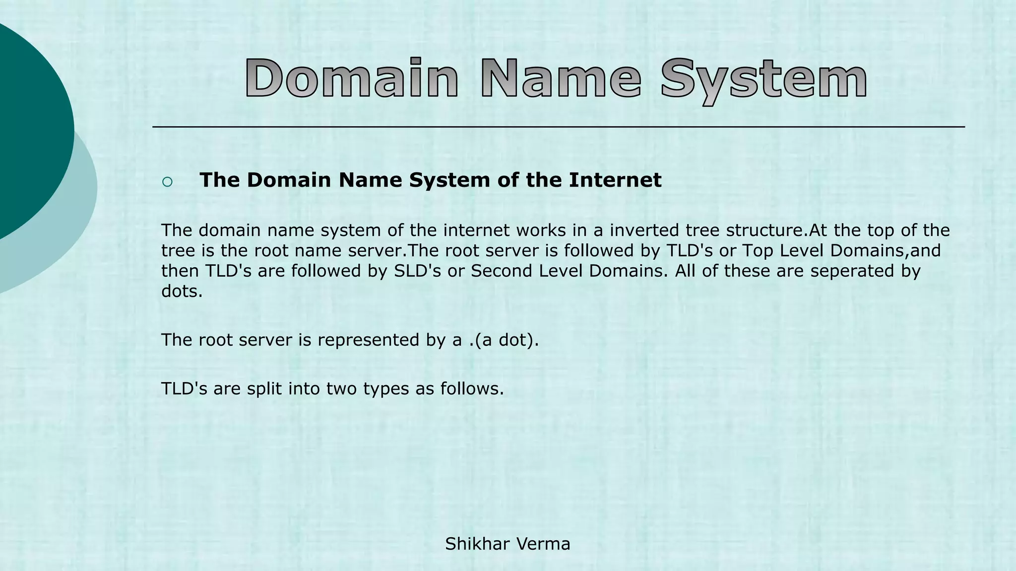  The Domain Name System of the Internet
The domain name system of the internet works in a inverted tree structure.At the top of the
tree is the root name server.The root server is followed by TLD's or Top Level Domains,and
then TLD's are followed by SLD's or Second Level Domains. All of these are seperated by
dots.
The root server is represented by a .(a dot).
TLD's are split into two types as follows.
Shikhar Verma
 