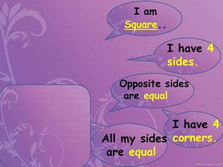I am
Square..
I have 4
sides.
I have 4
corners.
All my sides
are equal
Opposite sides
are equal
 