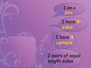 I am a
Kite.
I have 4
sides.
I have 4
corners.
2 pairs of equal
length sides
 