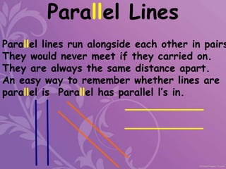 Parallel Lines
Parallel lines run alongside each other in pairs
They would never meet if they carried on.
They are always the same distance apart.
An easy way to remember whether lines are
parallel is Parallel has parallel l’s in.
 