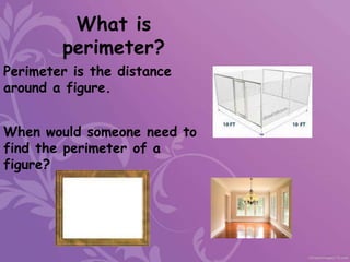 What is
perimeter?
Perimeter is the distance
around a figure.
When would someone need to
find the perimeter of a
figure?
 