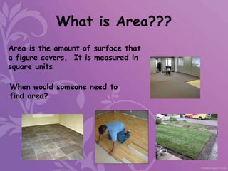 What is Area???
Area is the amount of surface that
a figure covers. It is measured in
square units
When would someone need to
find area?
 