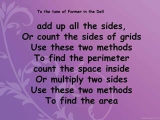 add up all the sides,
Or count the sides of grids
Use these two methods
To find the perimeter
count the space inside
Or multiply two sides
Use these two methods
To find the area
To the tune of Farmer in the Dell
 