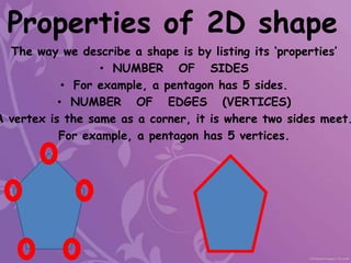 The way we describe a shape is by listing its ‘properties’
• NUMBER OF SIDES
• For example, a pentagon has 5 sides.
• NUMBER OF EDGES (VERTICES)
A vertex is the same as a corner, it is where two sides meet.
For example, a pentagon has 5 vertices.
Properties of 2D shape
 