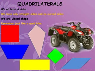 QUADRILATERALS
We all have 4 sides.
We have only straight sides and no curved sides
We are Closed shape
Remember just like a quad bike.
 