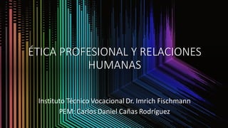 ÉTICA PROFESIONAL Y RELACIONES
HUMANAS
Instituto Técnico Vocacional Dr. Imrich Fischmann
PEM: Carlos Daniel Cañas Rodríguez
 