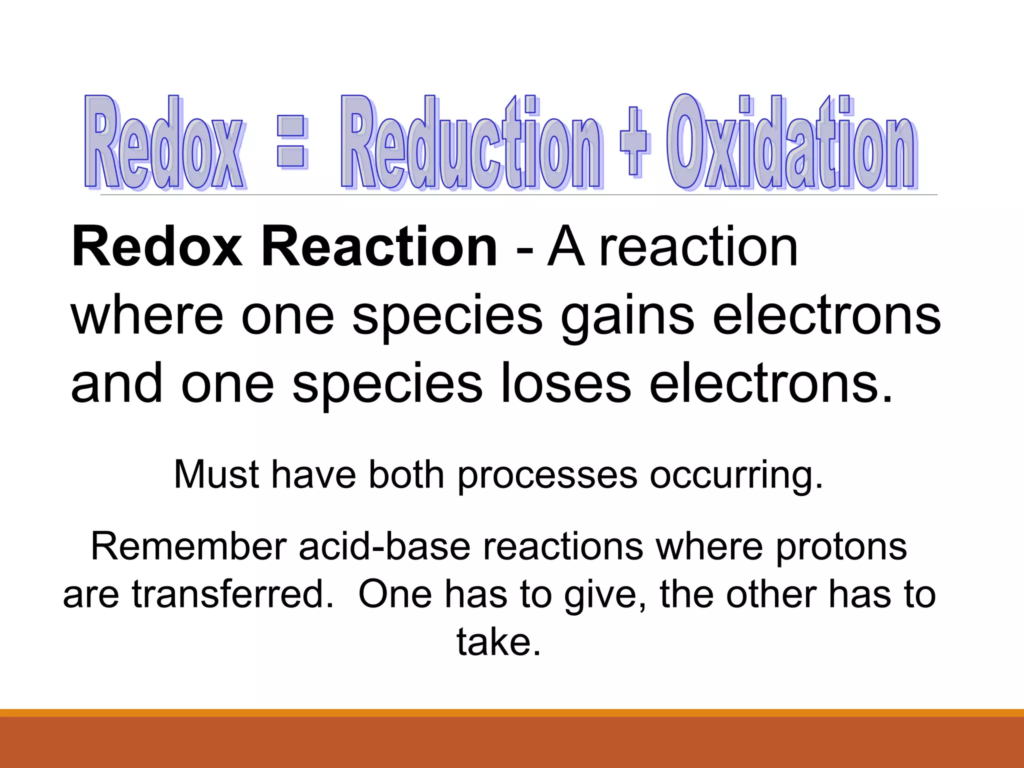 Redox Reaction - A reaction
where one species gains electrons
and one species loses electrons.
Must have both processes occurring.
Remember acid-base reactions where protons
are transferred. One has to give, the other has to
take.
 
