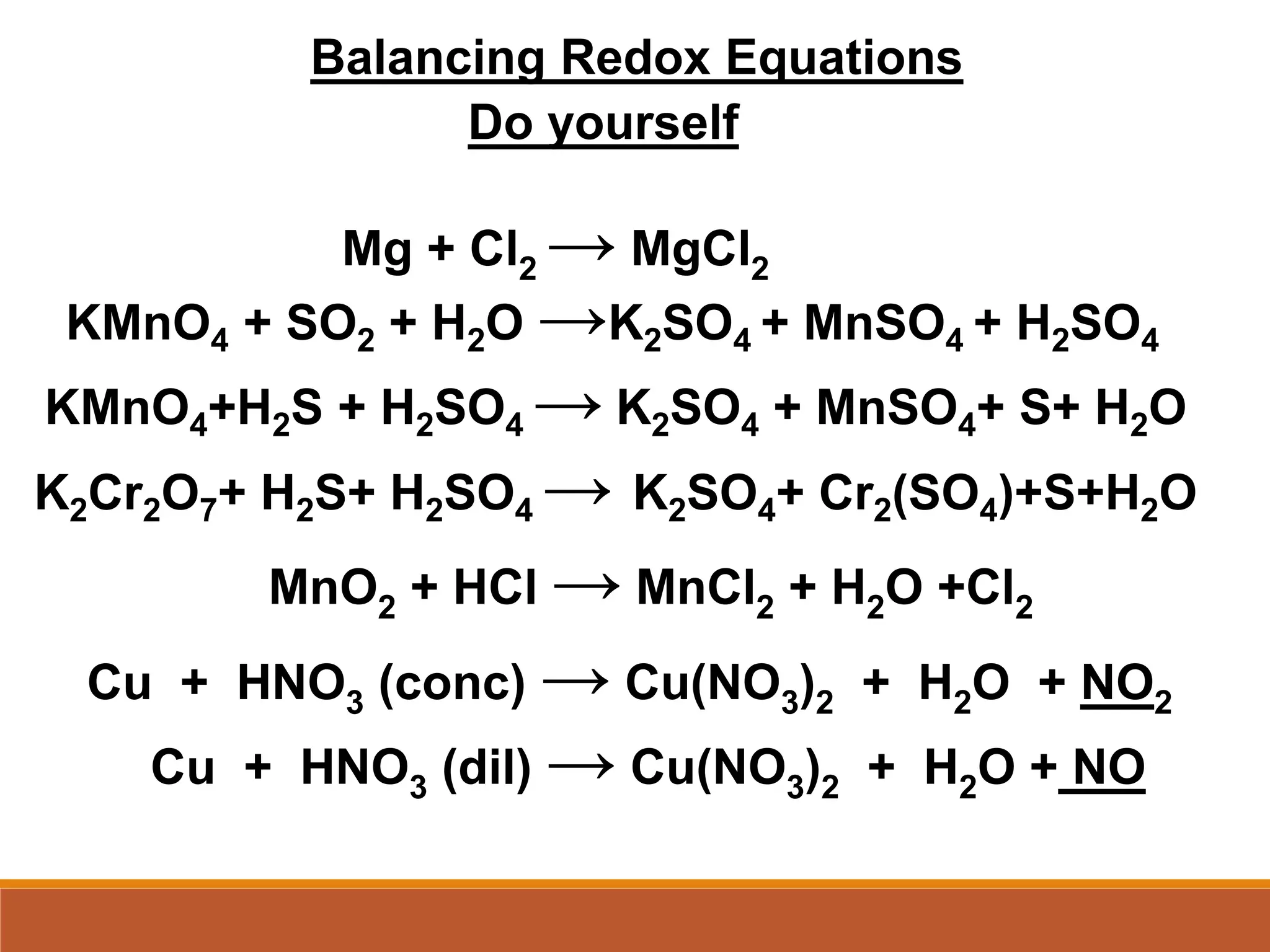 Balancing Redox Equations
Do yourself
KMnO4 + SO2 + H2O →K2SO4 + MnSO4 + H2SO4
KMnO4+H2S + H2SO4 → K2SO4 + MnSO4+ S+ H2O
K2Cr2O7+ H2S+ H2SO4 → K2SO4+ Cr2(SO4)+S+H2O
MnO2 + HCl → MnCl2 + H2O +Cl2
Mg + Cl2 → MgCl2
Cu + HNO3 (conc) → Cu(NO3)2 + H2O + NO2
Cu + HNO3 (dil) → Cu(NO3)2 + H2O + NO
 