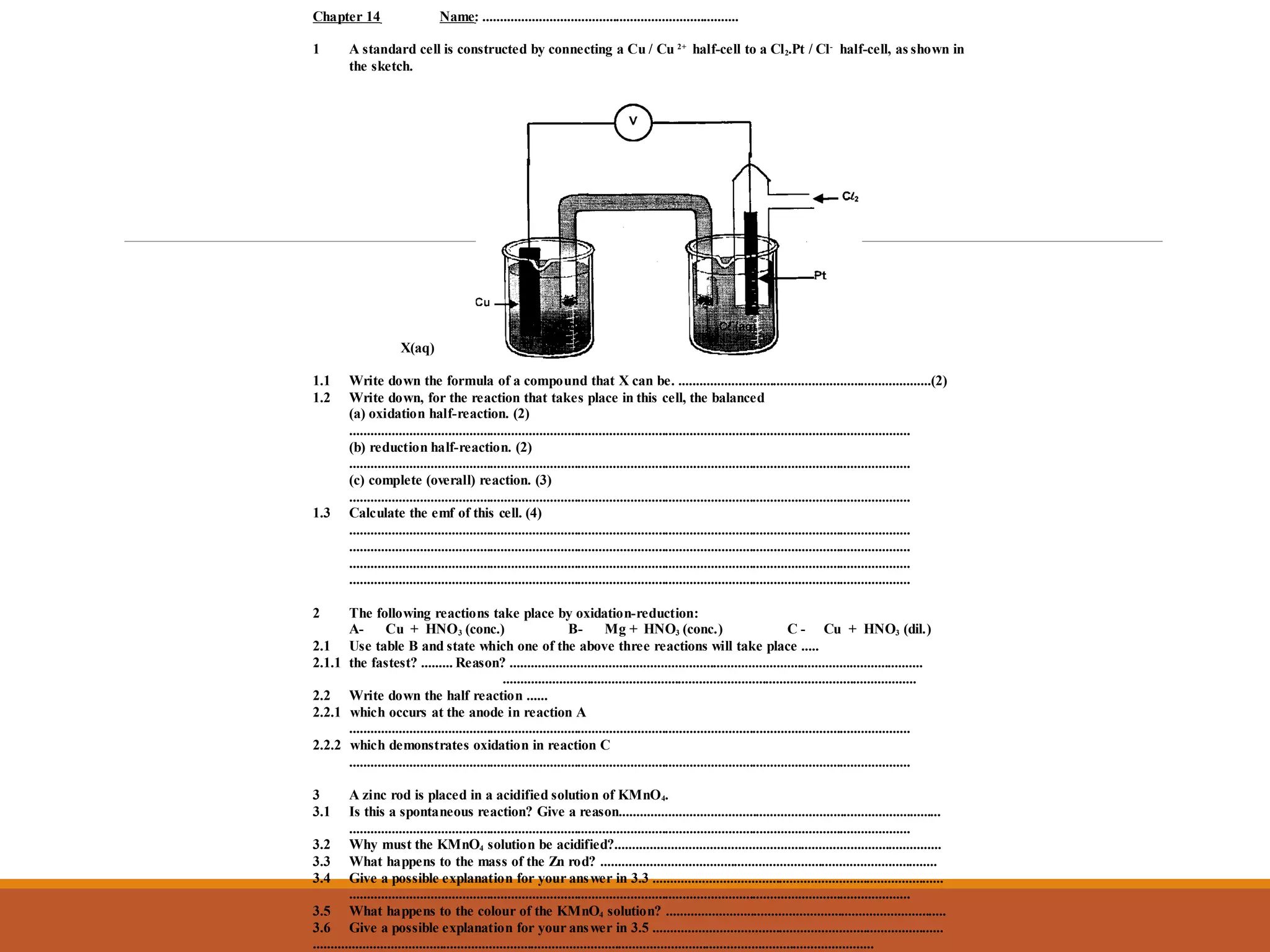 Chapter 14 Name: .........................................................................
1 A standard cell is constructed by connecting a Cu / Cu 2+
half-cell to a Cl2.Pt / Cl-
half-cell, as shown in
the sketch.
X(aq)
1.1 Write down the formula of a compound that X can be. ........................................................................(2)
1.2 Write down, for the reaction that takes place in this cell, the balanced
(a) oxidation half-reaction. (2)
................................................................................................................................................................
(b) reduction half-reaction. (2)
................................................................................................................................................................
(c) complete (overall) reaction. (3)
................................................................................................................................................................
1.3 Calculate the emf of this cell. (4)
................................................................................................................................................................
................................................................................................................................................................
................................................................................................................................................................
................................................................................................................................................................
2 The following reactions take place by oxidation-reduction:
A- Cu + HNO3 (conc.) B- Mg + HNO3 (conc.) C - Cu + HNO3 (dil.)
2.1 Use table B and state which one of the above three reactions will take place .....
2.1.1 the fastest? ......... Reason? ......................................................................................................................
......................................................................................................................
2.2 Write down the half reaction ......
2.2.1 which occurs at the anode in reaction A
................................................................................................................................................................
2.2.2 which demonstrates oxidation in reaction C
................................................................................................................................................................
3 A zinc rod is placed in a acidified solution of KMnO4.
3.1 Is this a spontaneous reaction? Give a reason............................................................................................
................................................................................................................................................................
3.2 Why must the KMnO4 solution be acidified?.............................................................................................
3.3 What happens to the mass of the Zn rod? ................................................................................................
3.4 Give a possible explanation for your answer in 3.3 ...................................................................................
................................................................................................................................................................
3.5 What happens to the colour of the KMnO4 solution? ................................................................................
3.6 Give a possible explanation for your answer in 3.5 ...................................................................................
................................................................................................................................................................
 