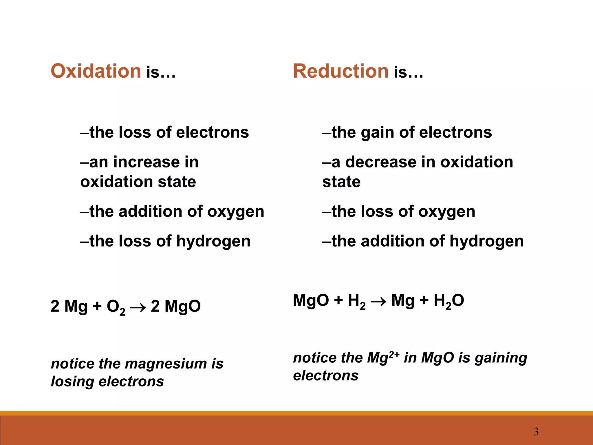 3
Oxidation is…
–the loss of electrons
–an increase in
oxidation state
–the addition of oxygen
–the loss of hydrogen
2 Mg + O2  2 MgO
notice the magnesium is
losing electrons
Reduction is…
–the gain of electrons
–a decrease in oxidation
state
–the loss of oxygen
–the addition of hydrogen
MgO + H2  Mg + H2O
notice the Mg2+ in MgO is gaining
electrons
 