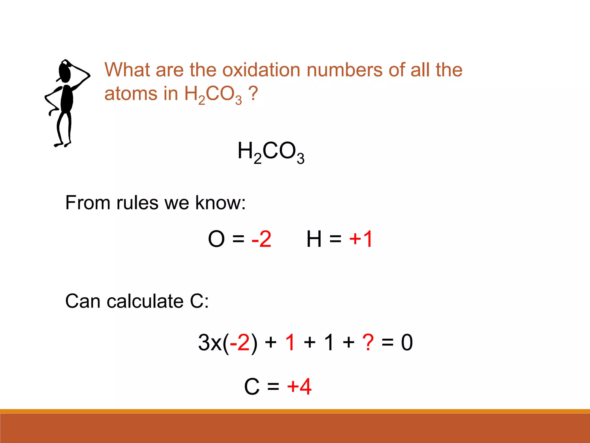 H2CO3
O = -2 H = +1
3x(-2) + 1 + 1 + ? = 0
C = +4
What are the oxidation numbers of all the
atoms in H2CO3 ?
From rules we know:
Can calculate C:
 
