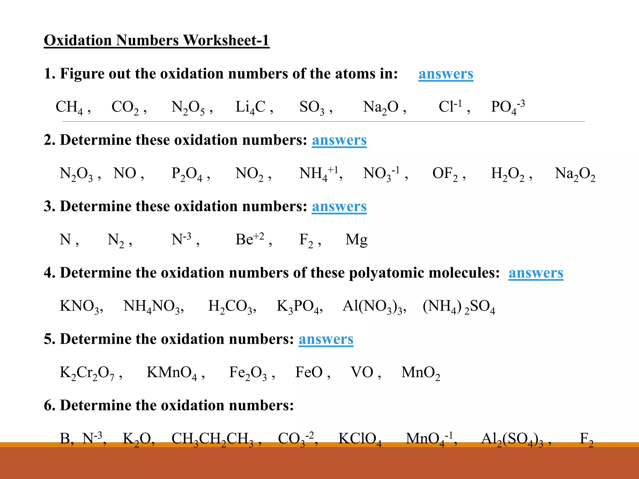 Oxidation Numbers Worksheet-1
1. Figure out the oxidation numbers of the atoms in: answers
CH4 , CO2 , N2O5 , Li4C , SO3 , Na2O , Cl-1 , PO4
-3
2. Determine these oxidation numbers: answers
N2O3 , NO , P2O4 , NO2 , NH4
+1, NO3
-1 , OF2 , H2O2 , Na2O2
3. Determine these oxidation numbers: answers
N , N2 , N-3 , Be+2 , F2 , Mg
4. Determine the oxidation numbers of these polyatomic molecules: answers
KNO3, NH4NO3, H2CO3, K3PO4, Al(NO3)3, (NH4) 2SO4
5. Determine the oxidation numbers: answers
K2Cr2O7 , KMnO4 , Fe2O3 , FeO , VO , MnO2
6. Determine the oxidation numbers:
B, N-3, K2O, CH3CH2CH3 , CO3
-2, KClO4 MnO4
-1, Al2(SO4)3 , F2
 