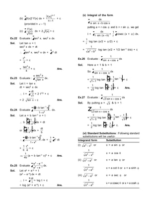(b) z
[f(x)]n f'(x) dx =
f x
n
n
( )


1
1
+ c
(provided n  – 1)
(c) zf x
f x
'( )
( )
dx = 2 f x
( ) + c
Ex.22 Evaluate : z
tan3 x. sec2 x dx
Sol. Let tan x = t
sec2 x dx = dt
 z
tan3 x. sec2 x dx = z
t3 dt
=
t4
4
+ c
=
tan4
4
x
+ c Ans.
Ex.23 Evaluate : zsec
tan
2
x
x
dx.
Sol. Let t = tan x
dt = sec2 x dx
 I = zdt
t
= 2 t1/2 + c
= 2 tan x c
 Ans.
Ex.24 Evaluate za b x
x



tan 1
3
2
1
e j dx.
Sol. Let a + b tan–1 x = t
 b
1
1 2

F
H
G I
K
J
x
dx = dt
or
1
1 2

F
H
G I
K
J
x
dx =
dt
b
 za b x
x



tan 1
3
2
1
e j dx =
1
b z
t3 dt
=
1
b
t4
4
+ c

1
4b
(a + b tan–1 x)4 + c Ans.
Ex.25 Evaluate z
e e
e e
x x
x x



 dx.
Sol. Let ex + e–x = t
(ex – e–x).dx = dt
 I = z
dt
t
= log t + c
= log (ex + e–x) + c Ans.
(v) Integral of the form
z dx
a x b x
sin cos

putting a = r cos  and b = r sin  . we get
I = z dx
r x
sin ( )
 
=
1
r z
cosec (x +  ) dx.
=
1
r
log tan (x/2 +  /2) + c
=
1
2 2
a b

log tan (x/2 + 1/2 tan–1 b/a) + c
Ex.26 Evaluate : z 1
sin cos
x x

dx
Sol. Here a = 1 & b = 1
So z 1
sin cos
x x

dx
=
1
1 1

log tan
x
2
1
2
1
1

F
H
G I
K
J

tan + c
=
1
2
log tan
x
2 8

F
H
G I
K
J

+ c Ans.
Ex.27 Evaluate : z 1
3 sin cos
x x

dx
Sol. By putting a = 3 & b = 1
z 
1
3 sin cos
x x
dx
=
1
1 3

log tan
x
2
1
2
1
3
1

F
H
G I
K
J

tan + c
=
1
2
log tan
x
2 12

F
H
G I
K
J

+ c. Ans.
(vi) Standard Substitutions : Following standard
substitutions will be useful-
Integrand form Substitution
(i) a x
2 2
 or x = a sin  or
1
2 2
a x

x = a cos 
(ii) x a
2 2
 or x = a tan  or
1
2 2
x a

x = a cot  or x = a sinh 
(iii) x a
2 2
 or x = a sec  or
1
2 2
x a

x = a cosec orx = a cosh 
 