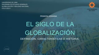 EL SIGLO DE LA
GLOBALIZACIÓN
DEFINICIÓN, CARACTERÍSTICAS E HISTORIA
UNIVERSIDAD DE LIIMA
PROGRAMA DE ESTUDIOS GENERALES
GLOBALIZACIÓN Y REALIDAD NACIONAL
CICLO 2023-1
PRIMERA SEMANA
 