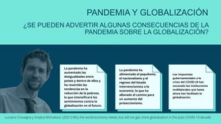 PANDEMIA Y GLOBALIZACIÓN
¿SE PUEDEN ADVERTIR ALGUNAS CONSECUENCIAS DE LA
PANDEMIA SOBRE LA GLOBALIZACIÓN?
La pandemia ha
aumentado las
desigualdades entre
países y dentro de ellos y
ha revertido las
tendencias en la
reducción de la pobreza,
lo que intensificará los
sentimientos contra la
globalización en el futuro.
La pandemia ha
alimentado el populismo,
el nacionalismo y el
regreso del Estado
intervencionista a la
economía, lo que ha
allanado el camino para
un aumento del
proteccionismo.
Las respuestas
gubernamentales a la
crisis del COVID-19 han
socavado las instituciones
multilaterales que hasta
ahora han facilitado la
globalización.
Luciano Ciravegna y Snejina Michailova (2021) Why the world economy needs, but will not get, more globalization in the post-COVID-19 decade
 