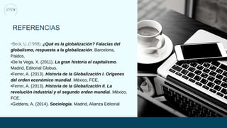 REFERENCIAS
•Beck, U. (1998). ¿Qué es la globalización? Falacias del
globalismo, respuesta a la globalización. Barcelona,
Paidos.
•De la Vega, X. (2011). La gran historia el capitalismo.
Madrid, Editorial Globus.
•Ferrer, A. (2013). Historia de la Globalización I. Orígenes
del orden económico mundial. México, FCE.
•Ferrer, A. (2013). Historia de la Globalización II. La
revolución industrial y el segundo orden mundial. México,
FCE.
•Giddens, A. (2014). Sociología. Madrid, Alianza Editorial
 