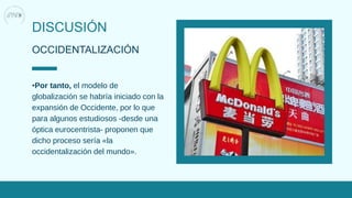 DISCUSIÓN
OCCIDENTALIZACIÓN
•Por tanto, el modelo de
globalización se habría iniciado con la
expansión de Occidente, por lo que
para algunos estudiosos -desde una
óptica eurocentrista- proponen que
dicho proceso sería «la
occidentalización del mundo».
 