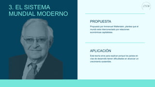Propuesto por Immanuel Wallerstein, plantea que el
mundo esta interconectado por relaciones
económicas capitalistas.
PROPUESTA
APLICACIÓN
Esta teoría sirve para explicar porque los países en
vías de desarrollo tienen dificultades en alcanzar un
crecimiento sostenible.
3. EL SISTEMA
MUNDIAL MODERNO
 
