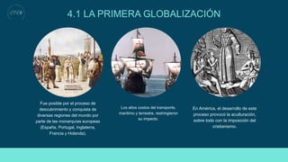 4.1 LA PRIMERA GLOBALIZACIÓN
Fue posible por el proceso de
descubrimiento y conquista de
diversas regiones del mundo por
parte de las monarquías europeas
(España, Portugal, Inglaterra,
Francia y Holanda).
Los altos costos del transporte,
marítimo y terrestre, restringieron
su impacto.
En América, el desarrollo de este
proceso provocó la aculturación,
sobre todo con la imposición del
cristianismo.
 