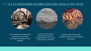 4.2 LA SEGUNDA GLOBALIZACIÓN (SIGLO XIX-1918)
Fue producto de la «Revolución
Industrial» y sus avances
tecnológicos (iniciados en Gran
Bretaña)
Los medios de transporte y
comunicaciones redujeron
considerablemente sus costos e
incrementaron su velocidad.
Permitió afirmar el dominio
occidental sobre muchas regiones
del mundo.
 