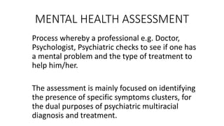 MENTAL HEALTH ASSESSMENT
Process whereby a professional e.g. Doctor,
Psychologist, Psychiatric checks to see if one has
a mental problem and the type of treatment to
help him/her.
The assessment is mainly focused on identifying
the presence of specific symptoms clusters, for
the dual purposes of psychiatric multiracial
diagnosis and treatment.
 