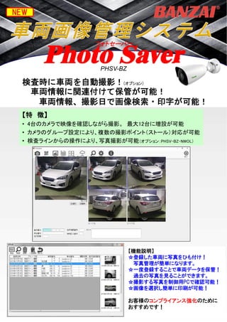 PAT.P
車両中心線表示ツール
Photo Saver
検査時に車両を自動撮影！(オプション)
車両情報に関連付けて保管が可能！
車両情報、撮影日で画像検索・印字が可能！
【特 徴】
• 4台のカメラで映像を確認しながら撮影。 最大12台に増設が可能
• カメラのグループ設定により、複数の撮影ポイント（ストール）対応が可能
• 検査ラインからの操作により、写真撮影が可能（オプション：PHSV-BZ-NWOL）
【機能説明】
☆登録した車両に写真をひも付け！
写真管理が簡単になります。
☆一度登録することで車両データを保管！
過去の写真を見ることができます。
☆撮影する写真を制御用PCで確認可能！
☆画像を選択し簡単に印刷が可能！
お客様のコンプライアンス強化のために
おすすめです！
NEW
フォトセーバー
PHSV-BZ
 