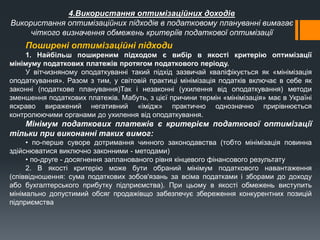 4.Використання оптимізаційних доходів
Використання оптимізаційних підходів в податковому плануванні вимагає
чіткого визначення обмежень критеріїв податкової оптимізації
Поширені оптимізаційні підходи
1. Найбільш поширеним підходом є вибір в якості критерію оптимізації
мінімуму податкових платежів протягом податкового періоду.
У вітчизняному оподаткуванні такий підхід зазвичай кваліфікується як «мінімізація
оподаткування». Разом з тим, у світовій практиці мінімізація податків включає в себе як
законні (податкове планування)Так і незаконні (ухилення від оподаткування) методи
зменшення податкових платежів. Мабуть, з цієї причини термін «мінімізація» має в Україні
яскраво виражений негативний «імідж» практично однозначно прирівнюється
контролюючими органами до ухилення від оподаткування.
Мінімум податкових платежів є критерієм податкової оптимізації
тільки при виконанні таких вимог:
• по-перше суворе дотримання чинного законодавства (тобто мінімізація повинна
здійснюватися виключно законними - методами)
• по-друге - досягнення запланованого рівня кінцевого фінансового результату
2. В якості критерію може бути обраний мінімум податкового навантаження
(співвідношення: сума податкових зобов'язань за всіма податками і зборами до доходу
або бухгалтерського прибутку підприємства). При цьому в якості обмежень виступить
мінімально допустимий обсяг продажівщо забезпечує збереження конкурентних позицій
підприємства
 