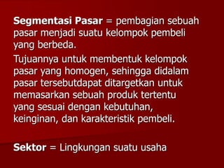 Segmentasi Pasar = pembagian sebuah
pasar menjadi suatu kelompok pembeli
yang berbeda.
Tujuannya untuk membentuk kelompok
pasar yang homogen, sehingga didalam
pasar tersebutdapat ditargetkan untuk
memasarkan sebuah produk tertentu
yang sesuai dengan kebutuhan,
keinginan, dan karakteristik pembeli.
Sektor = Lingkungan suatu usaha
 