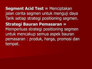 Segment Acid Test = Menciptakan
jalan cerita segmen untuk menguji daya
Tarik setiap strategi positioning segmen.
Strategi Bauran Pemasaran =
Memperluas strategi positioning segmen
untuk mencakup semua aspek bauran
pemasaran : produk, harga, promosi dan
tempat.
 