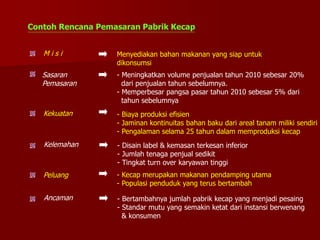 Contoh Rencana Pemasaran Pabrik Kecap
Kekuatan - Biaya produksi efisien
- Jaminan kontinuitas bahan baku dari areal tanam miliki sendiri
- Pengalaman selama 25 tahun dalam memproduksi kecap
M i s i Menyediakan bahan makanan yang siap untuk
dikonsumsi
Sasaran
Pemasaran
- Meningkatkan volume penjualan tahun 2010 sebesar 20%
dari penjualan tahun sebelumnya.
- Memperbesar pangsa pasar tahun 2010 sebesar 5% dari
tahun sebelumnya
Kelemahan - Disain label & kemasan terkesan inferior
- Jumlah tenaga penjual sedikit
- Tingkat turn over karyawan tinggi
Peluang - Kecap merupakan makanan pendamping utama
- Populasi penduduk yang terus bertambah
Ancaman - Bertambahnya jumlah pabrik kecap yang menjadi pesaing
- Standar mutu yang semakin ketat dari instansi berwenang
& konsumen
 