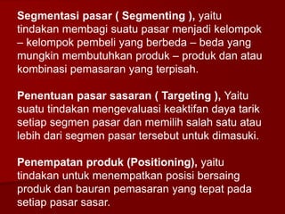 Segmentasi pasar ( Segmenting ), yaitu
tindakan membagi suatu pasar menjadi kelompok
– kelompok pembeli yang berbeda – beda yang
mungkin membutuhkan produk – produk dan atau
kombinasi pemasaran yang terpisah.
Penentuan pasar sasaran ( Targeting ), Yaitu
suatu tindakan mengevaluasi keaktifan daya tarik
setiap segmen pasar dan memilih salah satu atau
lebih dari segmen pasar tersebut untuk dimasuki.
Penempatan produk (Positioning), yaitu
tindakan untuk menempatkan posisi bersaing
produk dan bauran pemasaran yang tepat pada
setiap pasar sasar.
 
