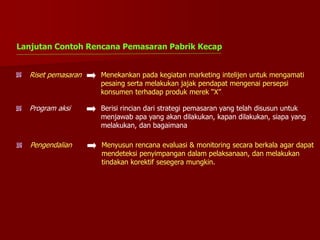 Riset pemasaran Menekankan pada kegiatan marketing intelijen untuk mengamati
pesaing serta melakukan jajak pendapat mengenai persepsi
konsumen terhadap produk merek “X”
Program aksi Berisi rincian dari strategi pemasaran yang telah disusun untuk
menjawab apa yang akan dilakukan, kapan dilakukan, siapa yang
melakukan, dan bagaimana
Pengendalian Menyusun rencana evaluasi & monitoring secara berkala agar dapat
mendeteksi penyimpangan dalam pelaksanaan, dan melakukan
tindakan korektif sesegera mungkin.
Lanjutan Contoh Rencana Pemasaran Pabrik Kecap
 