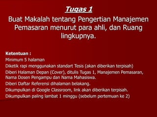 Tugas 1
Buat Makalah tentang Pengertian Manajemen
Pemasaran menurut para ahli, dan Ruang
lingkupnya.
Ketentuan :
Minimum 5 halaman
Diketik rapi menggunakan standart Tesis (akan diberikan terpisah)
Diberi Halaman Depan (Cover), ditulis Tugas 1, Manajemen Pemasaran,
Nama Dosen Pengampu dan Nama Mahasiswa.
Diberi Daftar Referensi dihalaman belakang.
Dikumpulkan di Google Classroom, link akan diberikan terpisah.
Dikumpulkan paling lambat 1 minggu (sebelum pertemuan ke 2)
 