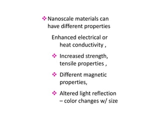 Nanoscale materials can
have different properties
Enhanced electrical or
heat conductivity ,
 Increased strength,
tensile properties ,
 Different magnetic
properties,
 Altered light reflection
– color changes w/ size
 