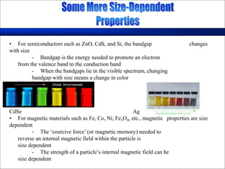 • For semiconductors such as ZnO, CdS, and Si, the bandgap changes
with size
- Bandgap is the energy needed to promote an electron
from the valence band to the conduction band
- When the bandgaps lie in the visible spectrum, changing
bandgap with size means a change in color
CdSe Ag
• For magnetic materials such as Fe, Co, Ni, Fe3O4, etc., magnetic properties are size
dependent
- The ‘coercive force’ (or magnetic memory) needed to
reverse an internal magnetic field within the particle is
size dependent
- The strength of a particle’s internal magnetic field can be
size dependent
 