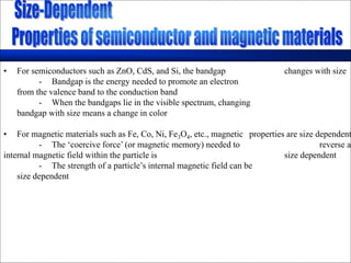 • For semiconductors such as ZnO, CdS, and Si, the bandgap changes with size
- Bandgap is the energy needed to promote an electron
from the valence band to the conduction band
- When the bandgaps lie in the visible spectrum, changing
bandgap with size means a change in color
• For magnetic materials such as Fe, Co, Ni, Fe3O4, etc., magnetic properties are size dependent
- The ‘coercive force’ (or magnetic memory) needed to reverse an
internal magnetic field within the particle is size dependent
- The strength of a particle’s internal magnetic field can be
size dependent
 