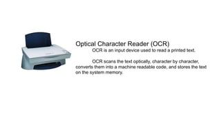 Optical Character Reader (OCR)
OCR is an input device used to read a printed text.
OCR scans the text optically, character by character,
converts them into a machine readable code, and stores the text
on the system memory.
 