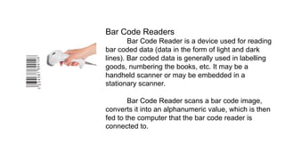 Bar Code Readers
Bar Code Reader is a device used for reading
bar coded data (data in the form of light and dark
lines). Bar coded data is generally used in labelling
goods, numbering the books, etc. It may be a
handheld scanner or may be embedded in a
stationary scanner.
Bar Code Reader scans a bar code image,
converts it into an alphanumeric value, which is then
fed to the computer that the bar code reader is
connected to.
 