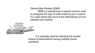 Optical Mark Reader (OMR)
OMR is a special type of optical scanner used
to recognize the type of mark made by pen or pencil.
It is used where one out of a few alternatives is to be
selected and marked.
It is specially used for checking the answer
sheets of examinations having multiple choice
questions.
 